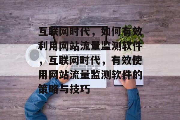 互联网时代，如何有效利用网站流量监测软件，互联网时代，有效使用网站流量监测软件的策略与技巧