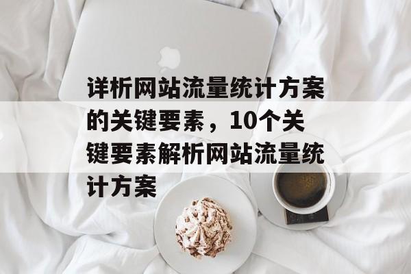 详析网站流量统计方案的关键要素，10个关键要素解析网站流量统计方案