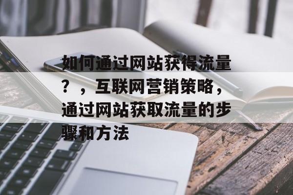 如何通过网站获得流量？，互联网营销策略，通过网站获取流量的步骤和方法