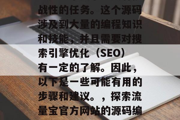 流量宝官方网站源码编写是一个复杂且具有挑战性的任务。这个源码涉及到大量的编程知识和技能，并且需要对搜索引擎优化（SEO）有一定的了解。因此，以下是一些可能有用的步骤和建议。，探索流量宝官方网站的源码编写，遵循这些步骤以提高SEO表现