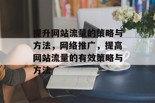 提升网站流量的策略与方法,网络推广,提高网站流量的有效策略与方法 提升网站流量的策略与方法,网络推广,提高网站流量的有效策略与方法