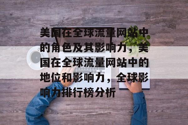 美国在全球流量网站中的角色及其影响力,美国在全球流量网站中的地位和影响力,全球影响力排行榜分析 美国在全球流量网站中的角色及其影响力,美国在全球流量网站中的地位和影响力,全球影响力排行榜分析
