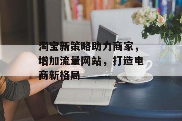 淘宝新策略助力商家,增加流量网站,打造电商新格局 淘宝新策略助力商家,增加流量网站,打造电商新格局