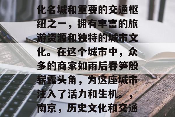 南京作为中国的历史文化名城和重要的交通枢纽之一,拥有丰富的旅游资源和独特的城市文化。在这个城市中,众多的商家如雨后春笋般崭露头角,为这座城市注入了活力和生机。,南京,历史文化和交通枢纽的魅力之城 南京作为中国的历史文化名城和重要的交通枢纽之一,拥有丰富的旅游资源和独特的城市文化。在这个城市中,众多的商家如雨后春笋般崭露头角,为这座城市注入了活力和生机。,南京,历史文化和交通枢纽的魅力之城