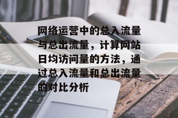 网络运营中的总入流量与总出流量,计算网站日均访问量的方法,通过总入流量和总出流量的对比分析 网络运营中的总入流量与总出流量,计算网站日均访问量的方法,通过总入流量和总出流量的对比分析