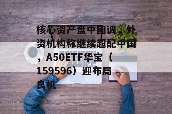 核心资产盘中回调,外资机构称继续超配中国,A50ETF华宝(159596)迎布局良机 核心资产盘中回调,外资机构称继续超配中国,A50ETF华宝(159596)迎布局良机