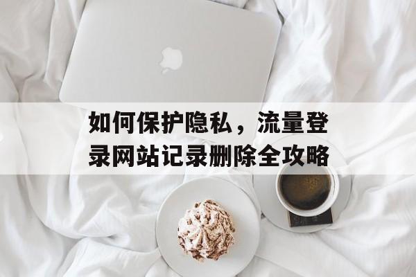 如何保护隐私,流量登录网站记录删除全攻略 如何保护隐私,流量登录网站记录删除全攻略