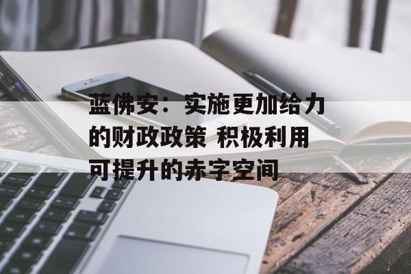蓝佛安:实施更加给力的财政政策 积极利用可提升的赤字空间 蓝佛安:实施更加给力的财政政策 积极利用可提升的赤字空间