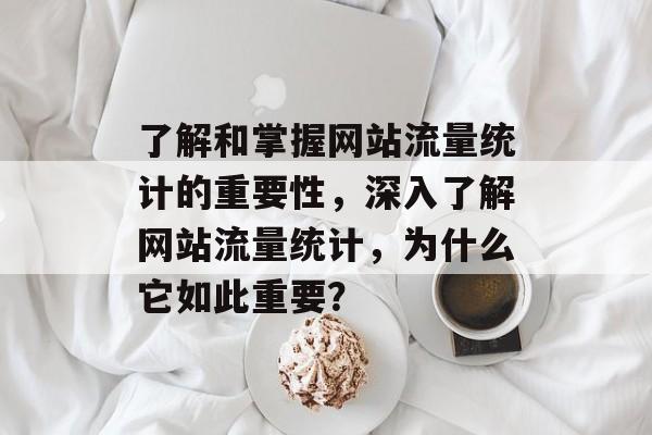 了解和掌握网站流量统计的重要性，深入了解网站流量统计，为什么它如此重要？