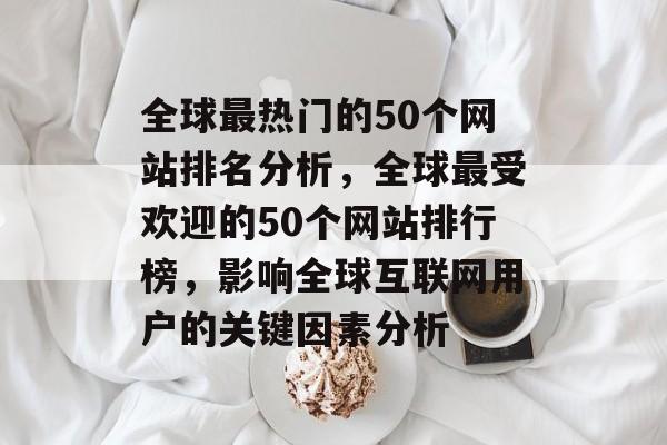 全球最热门的50个网站排名分析,全球最受欢迎的50个网站排行榜,影响全球互联网用户的关键因素分析 全球最热门的50个网站排名分析,全球最受欢迎的50个网站排行榜,影响全球互联网用户的关键因素分析
