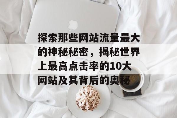 探索那些网站流量最大的神秘秘密,揭秘世界上最高点击率的10大网站及其背后的奥秘 探索那些网站流量最大的神秘秘密,揭秘世界上最高点击率的10大网站及其背后的奥秘