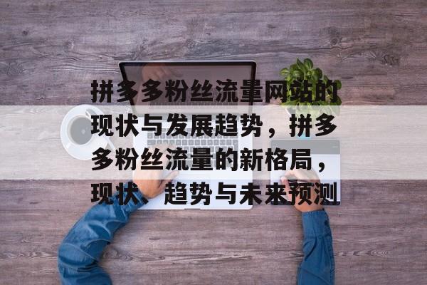 拼多多粉丝流量网站的现状与发展趋势,拼多多粉丝流量的新格局,现状、趋势与未来预测 拼多多粉丝流量网站的现状与发展趋势,拼多多粉丝流量的新格局,现状、趋势与未来预测
