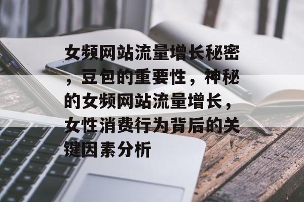 女频网站流量增长秘密，豆包的重要性，神秘的女频网站流量增长，女性消费行为背后的关键因素分析