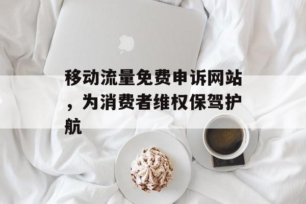 移动流量免费申诉网站，为消费者维权保驾护航