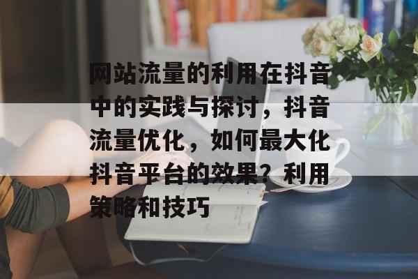 网站流量的利用在抖音中的实践与探讨，抖音流量优化，如何最大化抖音平台的效果？利用策略和技巧