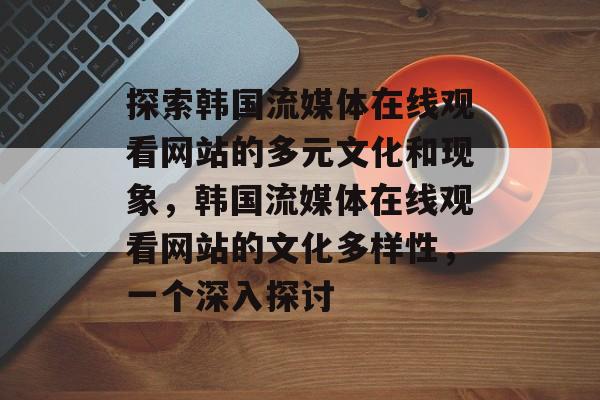 探索韩国流媒体在线观看网站的多元文化和现象，韩国流媒体在线观看网站的文化多样性，一个深入探讨