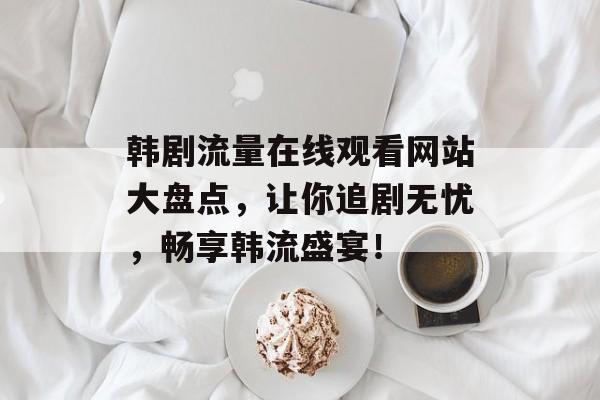 韩剧流量在线观看网站大盘点,让你追剧无忧,畅享韩流盛宴! 韩剧流量在线观看网站大盘点,让你追剧无忧,畅享韩流盛宴!