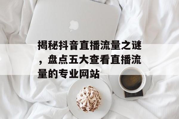 揭秘抖音直播流量之谜,盘点五大查看直播流量的专业网站 揭秘抖音直播流量之谜,盘点五大查看直播流量的专业网站
