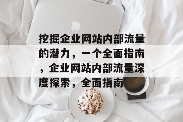 挖掘企业网站内部流量的潜力,一个全面指南,企业网站内部流量深度探索,全面指南 挖掘企业网站内部流量的潜力,一个全面指南,企业网站内部流量深度探索,全面指南