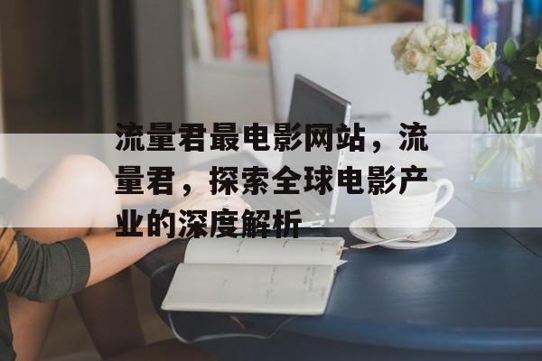 流量君最电影网站,流量君,探索全球电影产业的深度解析 流量君最电影网站,流量君,探索全球电影产业的深度解析