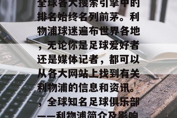 利物浦足球俱乐部，在全球各大搜索引擎中的排名始终名列前茅。利物浦球迷遍布世界各地，无论你是足球爱好者还是媒体记者，都可以从各大网站上找到有关利物浦的信息和资讯。，全球知名足球俱乐部——利物浦简介及影响力