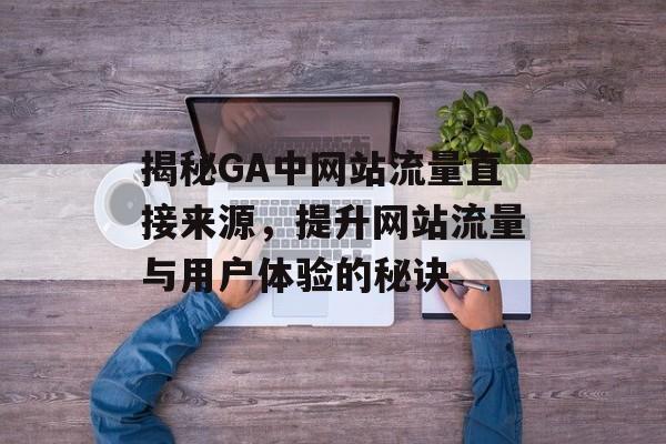 揭秘GA中网站流量直接来源，提升网站流量与用户体验的秘诀