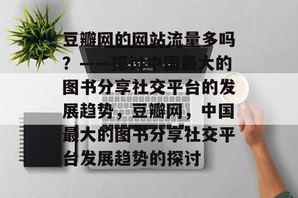 豆瓣网的网站流量多吗?——探讨中国最大的图书分享社交平台的发展趋势,豆瓣网,中国最大的图书分享社交平台发展趋势的探讨 豆瓣网的网站流量多吗?——探讨中国最大的图书分享社交平台的发展趋势,豆瓣网,中国最大的图书分享社交平台发展趋势的探讨