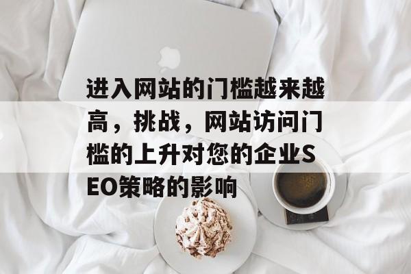进入网站的门槛越来越高,挑战,网站访问门槛的上升对您的企业SEO策略的影响 进入网站的门槛越来越高,挑战,网站访问门槛的上升对您的企业SEO策略的影响