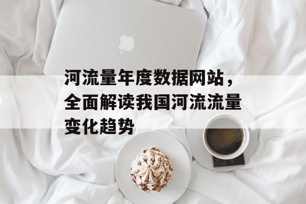 河流量年度数据网站,全面解读我国河流流量变化趋势 河流量年度数据网站,全面解读我国河流流量变化趋势