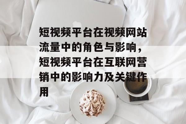 短视频平台在视频网站流量中的角色与影响,短视频平台在互联网营销中的影响力及关键作用 短视频平台在视频网站流量中的角色与影响,短视频平台在互联网营销中的影响力及关键作用