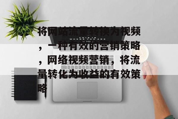 将网站流量转换为视频,一种有效的营销策略,网络视频营销,将流量转化为收益的有效策略 将网站流量转换为视频,一种有效的营销策略,网络视频营销,将流量转化为收益的有效策略