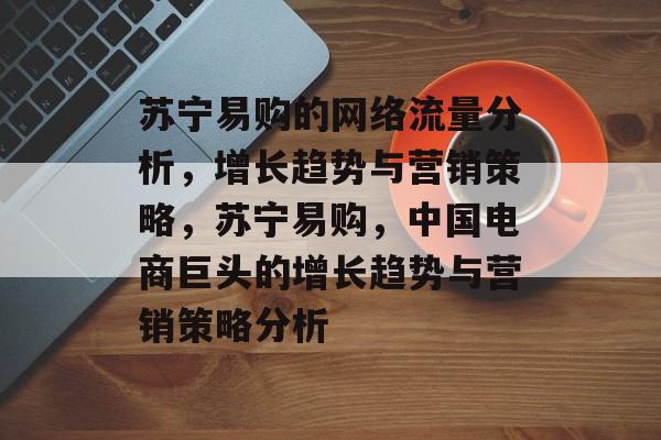 苏宁易购的网络流量分析,增长趋势与营销策略,苏宁易购,中国电商巨头的增长趋势与营销策略分析 苏宁易购的网络流量分析,增长趋势与营销策略,苏宁易购,中国电商巨头的增长趋势与营销策略分析