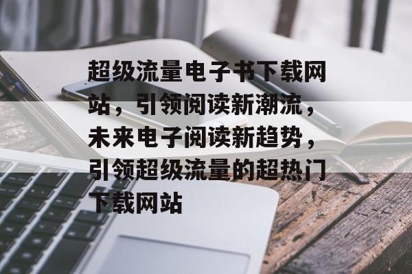 超级流量电子书下载网站,引领阅读新潮流,未来电子阅读新趋势,引领超级流量的超热门下载网站 超级流量电子书下载网站,引领阅读新潮流,未来电子阅读新趋势,引领超级流量的超热门下载网站