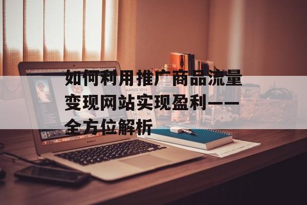 如何利用推广商品流量变现网站实现盈利——全方位解析 如何利用推广商品流量变现网站实现盈利——全方位解析