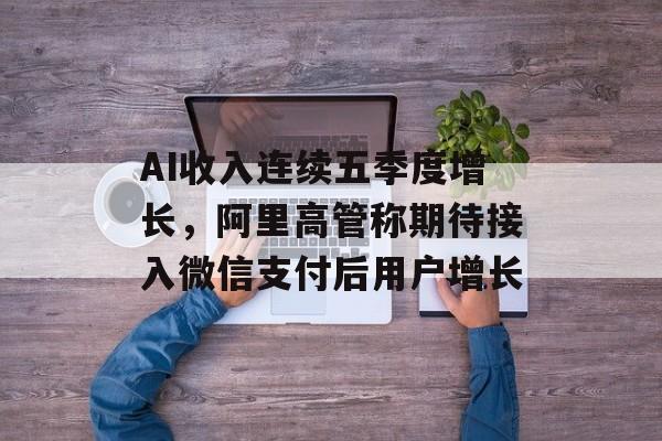 AI收入连续五季度增长,阿里高管称期待接入微信支付后用户增长 AI收入连续五季度增长,阿里高管称期待接入微信支付后用户增长