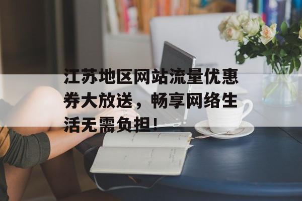 江苏地区网站流量优惠券大放送,畅享网络生活无需负担! 江苏地区网站流量优惠券大放送,畅享网络生活无需负担!
