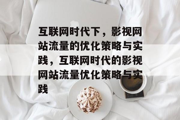 互联网时代下,影视网站流量的优化策略与实践,互联网时代的影视网站流量优化策略与实践 互联网时代下,影视网站流量的优化策略与实践,互联网时代的影视网站流量优化策略与实践