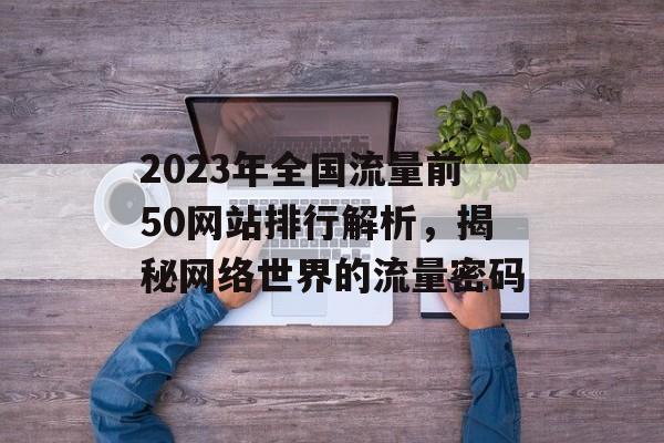 2023年全国流量前50网站排行解析，揭秘网络世界的流量密码