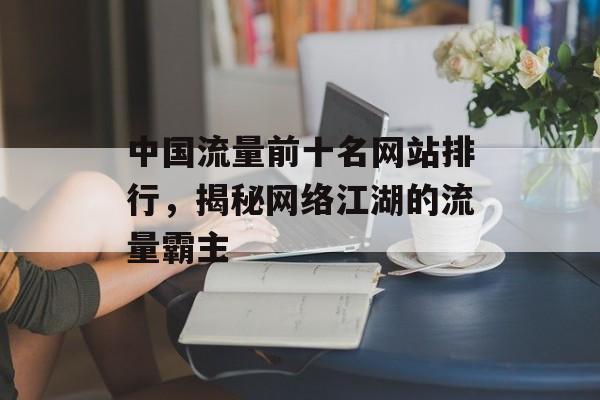 中国流量前十名网站排行,揭秘网络江湖的流量霸主 中国流量前十名网站排行,揭秘网络江湖的流量霸主
