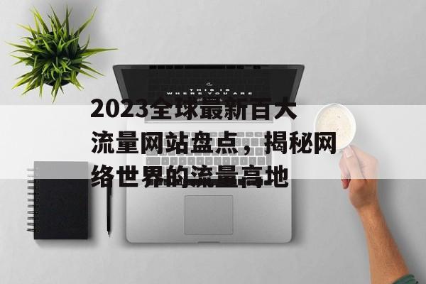 2023全球最新百大流量网站盘点,揭秘网络世界的流量高地 2023全球最新百大流量网站盘点,揭秘网络世界的流量高地