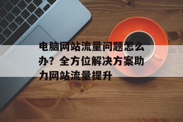 电脑网站流量问题怎么办?全方位解决方案助力网站流量提升 电脑网站流量问题怎么办?全方位解决方案助力网站流量提升