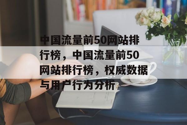 中国流量前50网站排行榜,中国流量前50网站排行榜,权威数据与用户行为分析 中国流量前50网站排行榜,中国流量前50网站排行榜,权威数据与用户行为分析