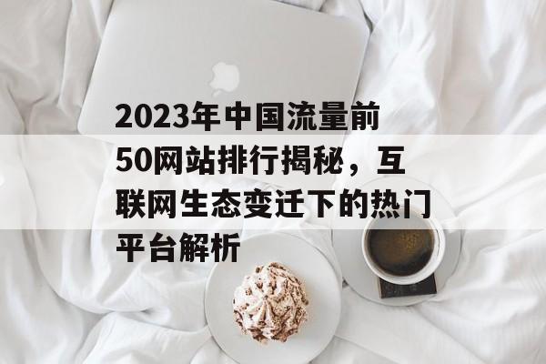 2023年中国流量前50网站排行揭秘,互联网生态变迁下的热门平台解析 2023年中国流量前50网站排行揭秘,互联网生态变迁下的热门平台解析