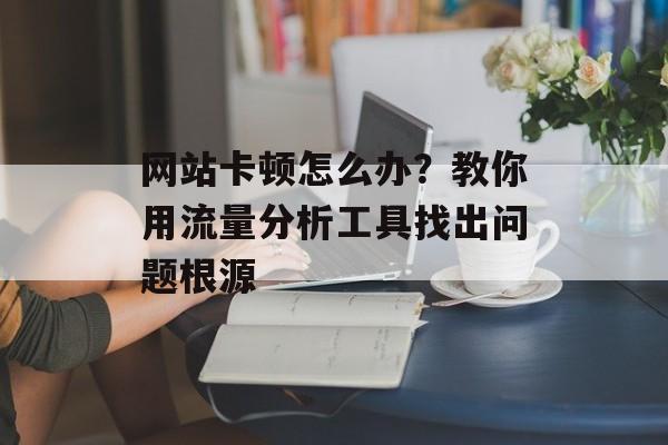 网站卡顿怎么办？教你用流量分析工具找出问题根源