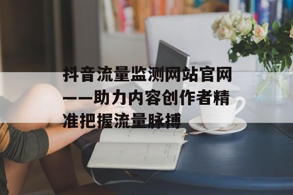 抖音流量监测网站官网——助力内容创作者精准把握流量脉搏 抖音流量监测网站官网——助力内容创作者精准把握流量脉搏