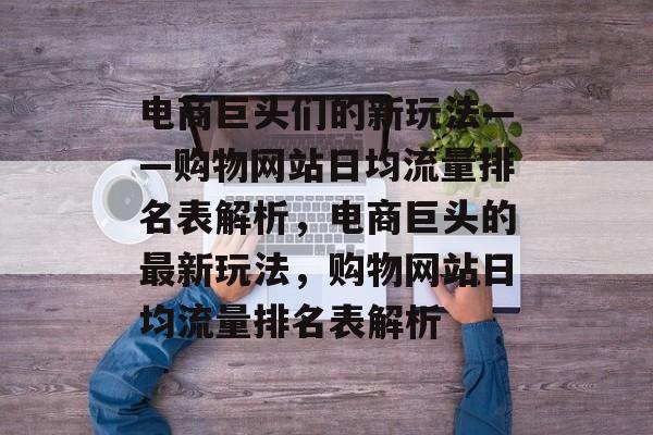电商巨头们的新玩法——购物网站日均流量排名表解析,电商巨头的最新玩法,购物网站日均流量排名表解析 电商巨头们的新玩法——购物网站日均流量排名表解析,电商巨头的最新玩法,购物网站日均流量排名表解析