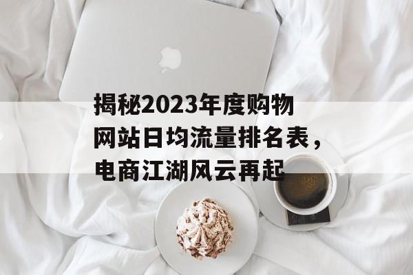 揭秘2023年度购物网站日均流量排名表,电商江湖风云再起 揭秘2023年度购物网站日均流量排名表,电商江湖风云再起