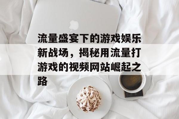 流量盛宴下的游戏娱乐新战场,揭秘用流量打游戏的视频网站崛起之路 流量盛宴下的游戏娱乐新战场,揭秘用流量打游戏的视频网站崛起之路