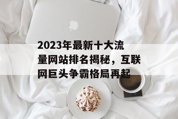 2023年最新十大流量网站排名揭秘,互联网巨头争霸格局再起 2023年最新十大流量网站排名揭秘,互联网巨头争霸格局再起