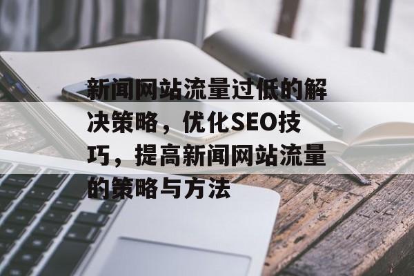 新闻网站流量过低的解决策略,优化SEO技巧,提高新闻网站流量的策略与方法 新闻网站流量过低的解决策略,优化SEO技巧,提高新闻网站流量的策略与方法